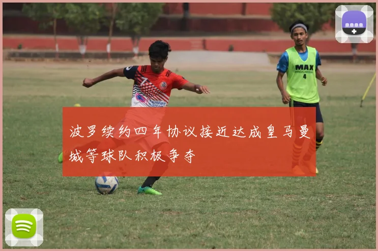 波罗续约四年协议接近达成皇马曼城等球队积极争夺