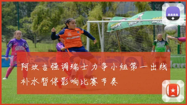 阿坎吉强调瑞士力争小组第一出线补水暂停影响比赛节奏