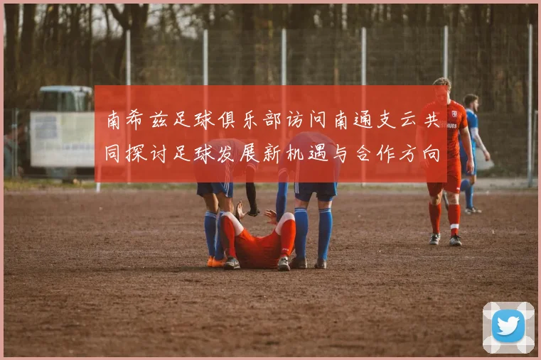南希兹足球俱乐部访问南通支云共同探讨足球发展新机遇与合作方向