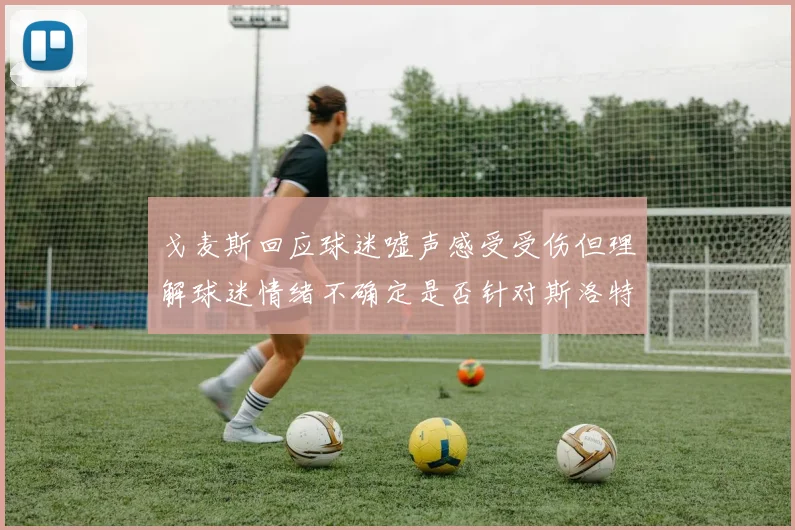 戈麦斯回应球迷嘘声感受受伤但理解球迷情绪不确定是否针对斯洛特