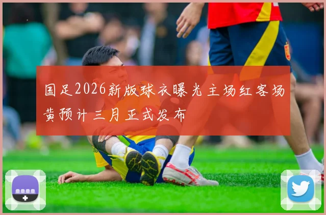 国足2026新版球衣曝光主场红客场黄预计三月正式发布