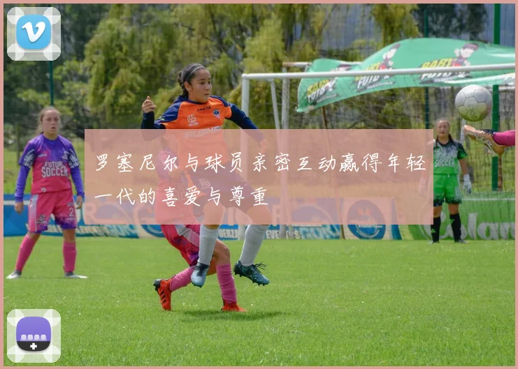 罗塞尼尔与球员亲密互动赢得年轻一代的喜爱与尊重