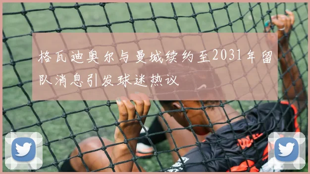 格瓦迪奥尔与曼城续约至2031年留队消息引发球迷热议