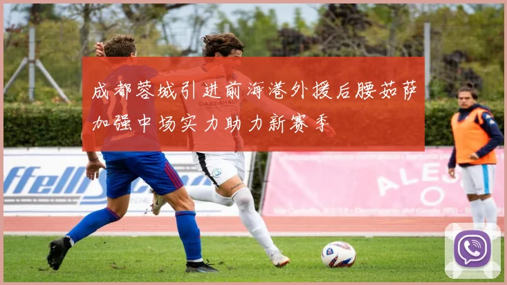 成都蓉城引进前海港外援后腰茹萨加强中场实力助力新赛季