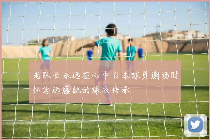 老队长永远在心中日本球员谢场时怀念远藤航的球衣传承