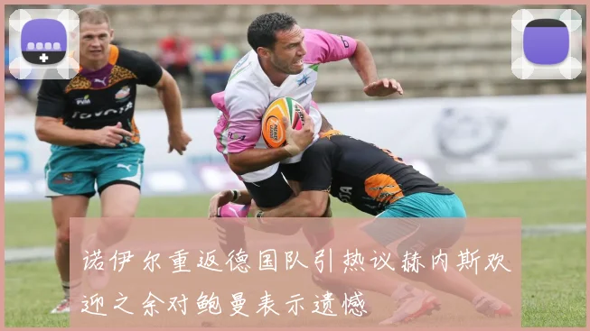 诺伊尔重返德国队引热议赫内斯欢迎之余对鲍曼表示遗憾