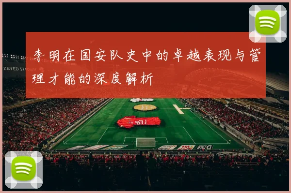 李明在国安队史中的卓越表现与管理才能的深度解析
