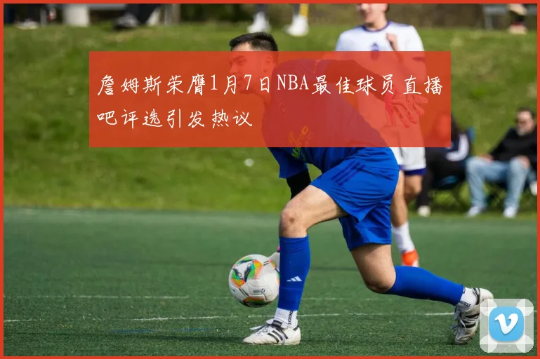 詹姆斯荣膺1月7日NBA最佳球员直播吧评选引发热议