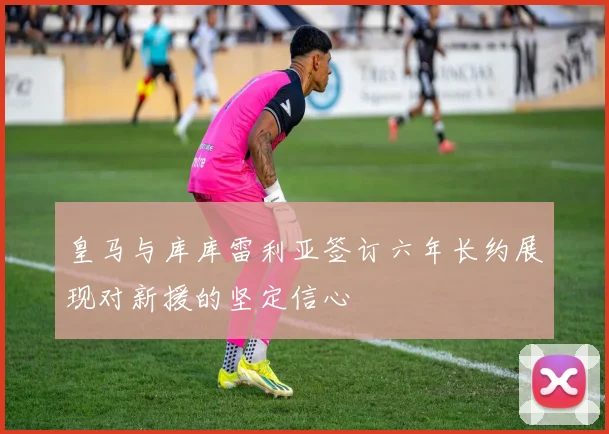 皇马与库库雷利亚签订六年长约展现对新援的坚定信心