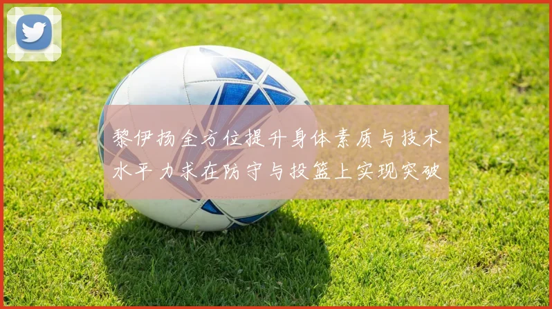 黎伊扬全方位提升身体素质与技术水平力求在防守与投篮上实现突破
