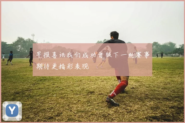 早报喜讯我们成功晋级下一轮赛事期待更精彩表现
