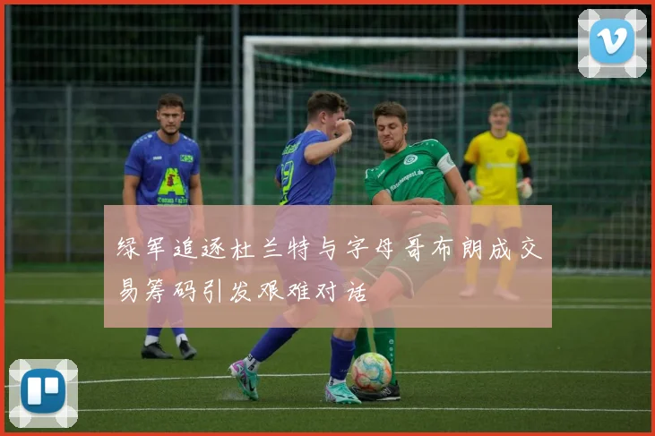 绿军追逐杜兰特与字母哥布朗成交易筹码引发艰难对话