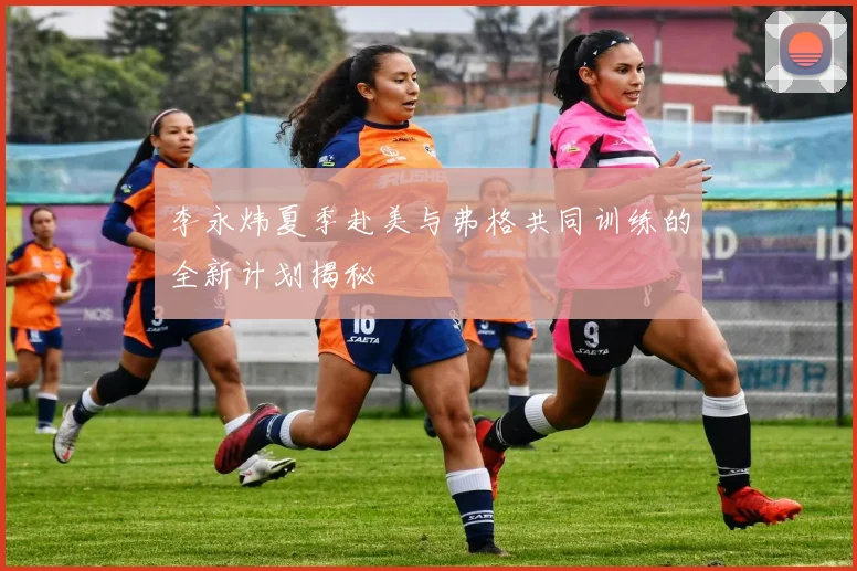 李永炜夏季赴美与弗格共同训练的全新计划揭秘