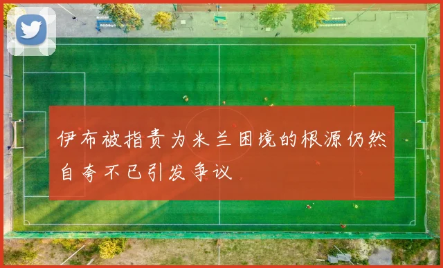 伊布被指责为米兰困境的根源仍然自夸不已引发争议