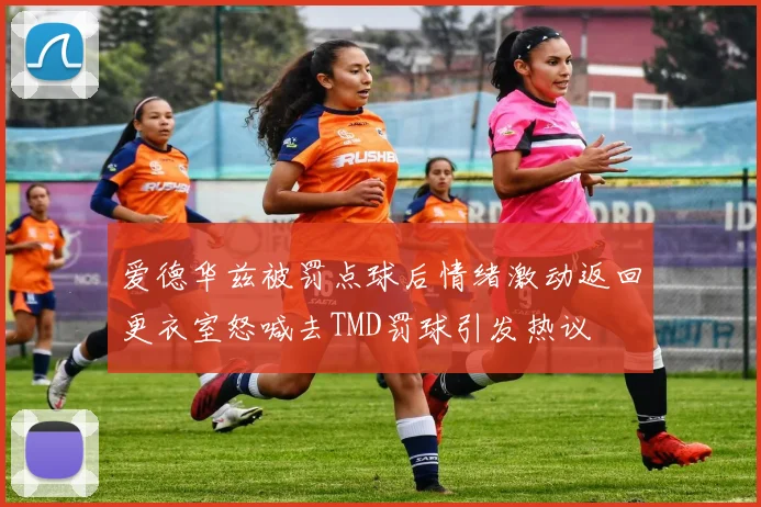 爱德华兹被罚点球后情绪激动返回更衣室怒喊去TMD罚球引发热议