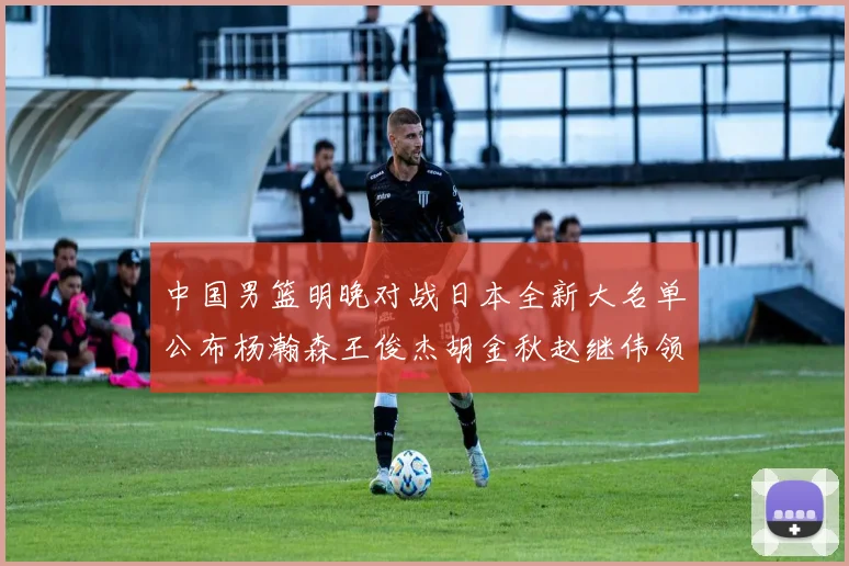 中国男篮明晚对战日本全新大名单公布杨瀚森王俊杰胡金秋赵继伟领衔出战
