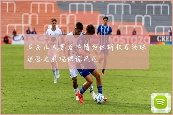亚历山大赛后热情为休斯敦客场球迷签名展现偶像风范