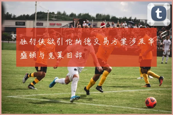 独行侠欲引伦纳德交易方案涉及华盛顿与克莱旧部