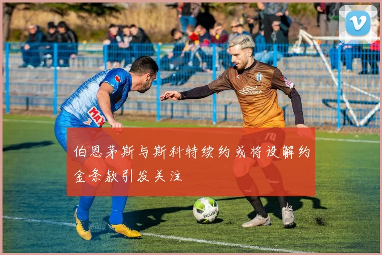伯恩茅斯与斯科特续约或将设解约金条款引发关注